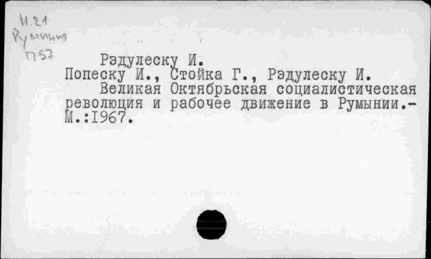 ﻿VI. V
Рэдулеску И.
Попеску И., Стойка Г., Рэдулеску И.
Великая Октябрьская социалистическая революция и рабочее движение в Румынии.-